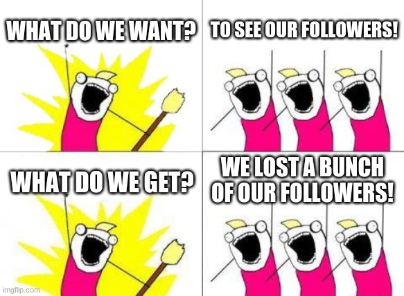 what do we want? | WHAT DO WE WANT? TO SEE OUR FOLLOWERS! WE LOST A BUNCH OF OUR FOLLOWERS! WHAT DO WE GET? | image tagged in memes,what do we want | made w/ Imgflip meme maker