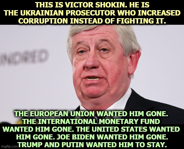 Only Trump and the Russians wanted to save this man's job. | THIS IS VICTOR SHOKIN. HE IS THE UKRAINIAN PROSECUTOR WHO INCREASED CORRUPTION INSTEAD OF FIGHTING IT. THE EUROPEAN UNION WANTED HIM GONE. 
THE INTERNATIONAL MONETARY FUND 
WANTED HIM GONE. THE UNITED STATES WANTED 
HIM GONE. JOE BIDEN WANTED HIM GONE.
TRUMP AND PUTIN WANTED HIM TO STAY. | image tagged in victor shokin the corrupt ukrainian prosecutor trump defends,ukraine,corruption,trump,putin | made w/ Imgflip meme maker