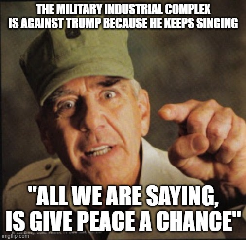 Military | THE MILITARY INDUSTRIAL COMPLEX IS AGAINST TRUMP BECAUSE HE KEEPS SINGING; "ALL WE ARE SAYING, IS GIVE PEACE A CHANCE" | image tagged in military | made w/ Imgflip meme maker