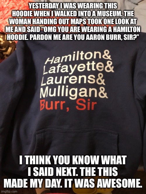 YESTERDAY I WAS WEARING THIS HOODIE WHEN I WALKED INTO A MUSEUM. THE WOMAN HANDING OUT MAPS TOOK ONE LOOK AT ME AND SAID “OMG YOU ARE WEARING A HAMILTON HOODIE. PARDON ME ARE YOU AARON BURR, SIR?”; I THINK YOU KNOW WHAT I SAID NEXT. THE THIS MADE MY DAY. IT WAS AWESOME. | made w/ Imgflip meme maker