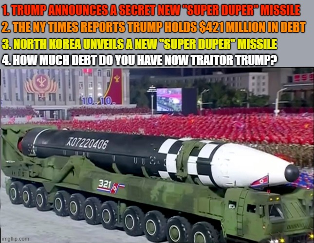 Dump Trump! His massive debt makes him a national security threat! | 1. TRUMP ANNOUNCES A SECRET NEW "SUPER DUPER" MISSILE; 2. THE NY TIMES REPORTS TRUMP HOLDS $421 MILLION IN DEBT; 3. NORTH KOREA UNVEILS A NEW "SUPER DUPER" MISSILE; 4. HOW MUCH DEBT DO YOU HAVE NOW TRAITOR TRUMP? | image tagged in trump unfit unqualified dangerous,trump debt,national security,north korea,traitor,dump trump | made w/ Imgflip meme maker