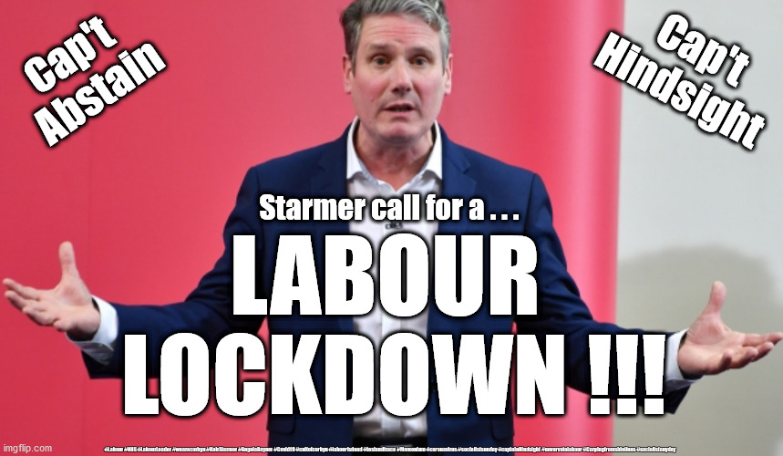 Starmer - Labour Lockdown | Cap't
Hindsight; Cap't 
Abstain; Starmer call for a . . . LABOUR 
LOCKDOWN !!! #Labour #NHS #LabourLeader #wearecorbyn #KeirStarmer #AngelaRayner #Covid19 #cultofcorbyn #labourisdead #testandtrace #Momentum #coronavirus #socialistsunday #captainHindsight #nevervotelabour #Carpingfromsidelines #socialistanyday | image tagged in cap't hindsight abstain,nhs test and trace,corona virus covid,labourisdead,cultofcorbyn,playing politics with pandemic | made w/ Imgflip meme maker