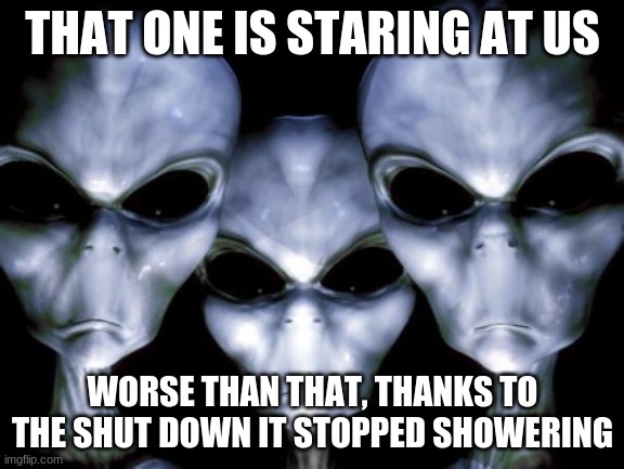 Humans need showers | THAT ONE IS STARING AT US; WORSE THAN THAT, THANKS TO THE SHUT DOWN IT STOPPED SHOWERING | image tagged in angry aliens,humans need showers,ugh shut down,covid-19 stinks,go outside,stop reading tags loser | made w/ Imgflip meme maker
