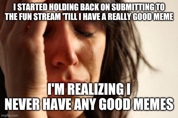 A little restraint is the worst thing. | I STARTED HOLDING BACK ON SUBMITTING TO THE FUN STREAM 'TILL I HAVE A REALLY GOOD MEME; I'M REALIZING I NEVER HAVE ANY GOOD MEMES | image tagged in memes,first world problems | made w/ Imgflip meme maker