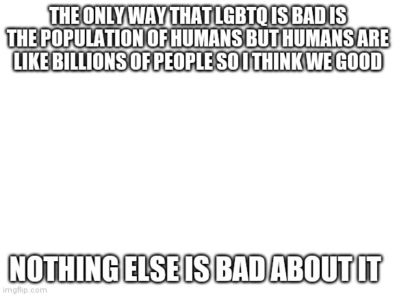 Blank White Template | THE ONLY WAY THAT LGBTQ IS BAD IS THE POPULATION OF HUMANS BUT HUMANS ARE LIKE BILLIONS OF PEOPLE SO I THINK WE GOOD; NOTHING ELSE IS BAD ABOUT IT | image tagged in blank white template | made w/ Imgflip meme maker