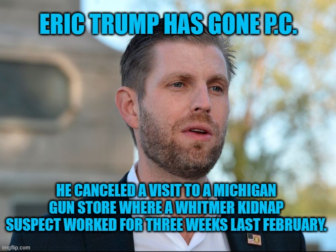 They Support Gun Owners, Except When It Is Inconvenient. | ERIC TRUMP HAS GONE P.C. HE CANCELED A VISIT TO A MICHIGAN GUN STORE WHERE A WHITMER KIDNAP SUSPECT WORKED FOR THREE WEEKS LAST FEBRUARY. | image tagged in politics | made w/ Imgflip meme maker