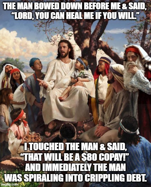 Matt 8:2-3 The New Conservative Bible (NCB) | THE MAN BOWED DOWN BEFORE ME & SAID, 
“LORD, YOU CAN HEAL ME IF YOU WILL.”; I TOUCHED THE MAN & SAID, “THAT WILL BE A $80 COPAY!” 
AND IMMEDIATELY THE MAN WAS SPIRALING INTO CRIPPLING DEBT. | image tagged in story time jesus,gop,healthcare,joe biden,donald trump,insurance | made w/ Imgflip meme maker