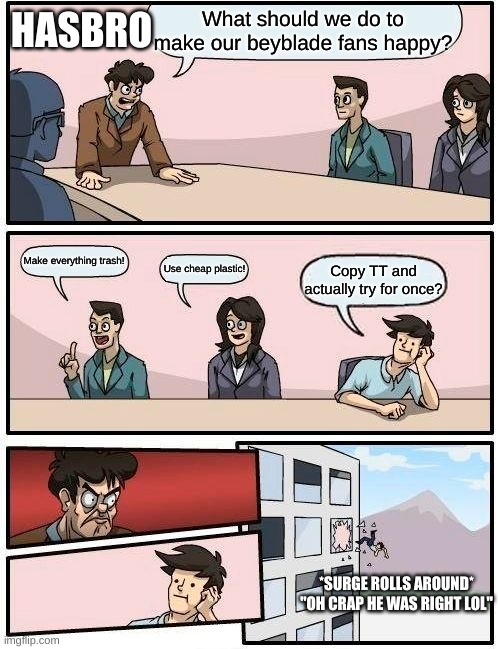 Boardroom Meeting Suggestion Meme | HASBRO; What should we do to make our beyblade fans happy? Make everything trash! Use cheap plastic! Copy TT and actually try for once? *SURGE ROLLS AROUND*
"OH CRAP HE WAS RIGHT LOL" | image tagged in memes,boardroom meeting suggestion | made w/ Imgflip meme maker