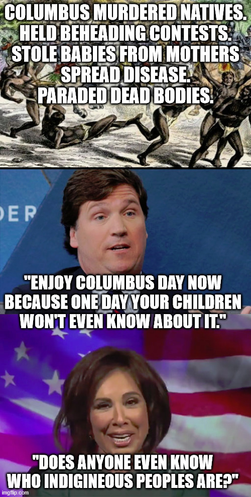 Fox News' position on murder and human rights violations. This is why they're not racists. | COLUMBUS MURDERED NATIVES.
HELD BEHEADING CONTESTS.
STOLE BABIES FROM MOTHERS
SPREAD DISEASE.
PARADED DEAD BODIES. "ENJOY COLUMBUS DAY NOW BECAUSE ONE DAY YOUR CHILDREN WON'T EVEN KNOW ABOUT IT."; "DOES ANYONE EVEN KNOW WHO INDIGINEOUS PEOPLES ARE?" | image tagged in tucker carlson,judge jeanine,racism,christopher columbus | made w/ Imgflip meme maker
