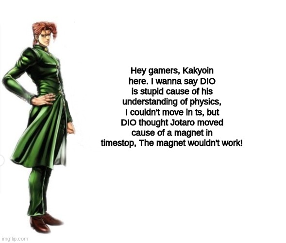 5 Daily JoJo memes until stone ocean anime / part 9 is announced (Meme 2) (Day 1) | Hey gamers, Kakyoin here. I wanna say DIO is stupid cause of his understanding of physics, I couldn't move in ts, but DIO thought Jotaro moved cause of a magnet in timestop, The magnet wouldn't work! | image tagged in kakyoin explains it,dio,jotaro,za warudo,kakyoin | made w/ Imgflip meme maker