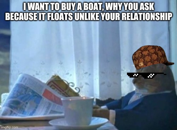 I Should Buy A Boat Cat | I WANT TO BUY A BOAT, WHY YOU ASK BECAUSE IT FLOATS UNLIKE YOUR RELATIONSHIP | image tagged in memes,i should buy a boat cat | made w/ Imgflip meme maker