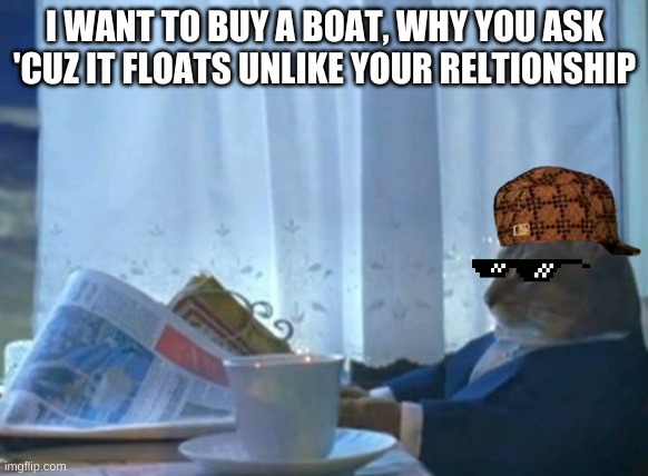 imma about to end this mans whole career | I WANT TO BUY A BOAT, WHY YOU ASK 'CUZ IT FLOATS UNLIKE YOUR RELTIONSHIP | image tagged in memes,i should buy a boat cat | made w/ Imgflip meme maker