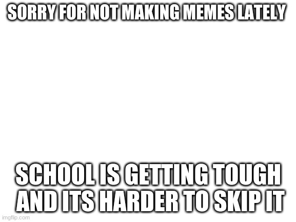Blank White Template | SORRY FOR NOT MAKING MEMES LATELY; SCHOOL IS GETTING TOUGH  AND ITS HARDER TO SKIP IT | image tagged in blank white template | made w/ Imgflip meme maker