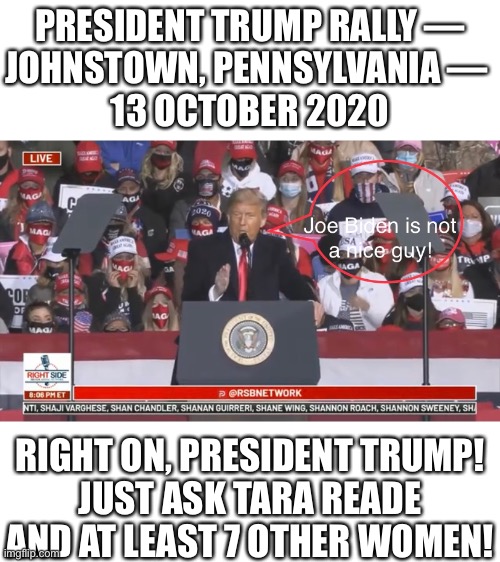 So, Kamala Harris, didn’t you believe the 8 women? Kamala Harris, you’re the biggest hypocrite ever! | PRESIDENT TRUMP RALLY —
JOHNSTOWN, PENNSYLVANIA — 
13 OCTOBER 2020; RIGHT ON, PRESIDENT TRUMP!
JUST ASK TARA READE AND AT LEAST 7 OTHER WOMEN! | image tagged in president trump,joe biden,creepy joe biden,kamala harris,democrat party,democratic socialism | made w/ Imgflip meme maker