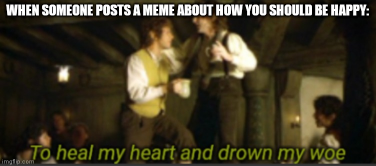 Yesse | WHEN SOMEONE POSTS A MEME ABOUT HOW YOU SHOULD BE HAPPY: | image tagged in to heal my heart and drown my woe | made w/ Imgflip meme maker