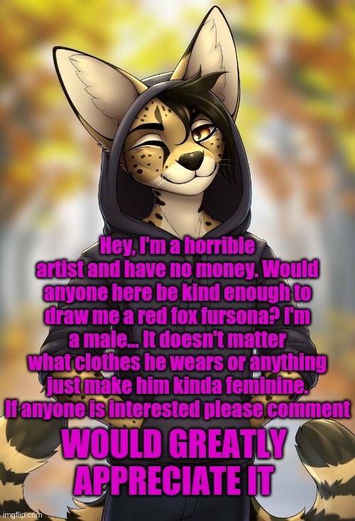 I'm begging you. I'll follow and upvote you if you want... | Hey, I'm a horrible artist and have no money. Would anyone here be kind enough to draw me a red fox fursona? I'm a male... It doesn't matter what clothes he wears or anything just make him kinda feminine. If anyone is interested please comment; WOULD GREATLY APPRECIATE IT | made w/ Imgflip meme maker