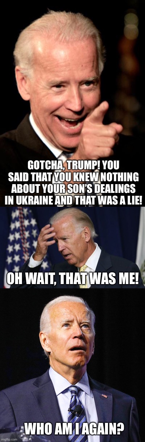 The plot thickens. Hopefully this disqualifies him for the presidency | GOTCHA, TRUMP! YOU SAID THAT YOU KNEW NOTHING ABOUT YOUR SON’S DEALINGS IN UKRAINE AND THAT WAS A LIE! OH WAIT, THAT WAS ME! WHO AM I AGAIN? | image tagged in memes,smilin biden,joe biden worries,joe biden | made w/ Imgflip meme maker