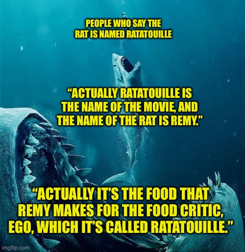 always a bigger shark |  PEOPLE WHO SAY THE RAT IS NAMED RATATOUILLE; “ACTUALLY RATATOUILLE IS THE NAME OF THE MOVIE, AND THE NAME OF THE RAT IS REMY.”; “ACTUALLY IT’S THE FOOD THAT REMY MAKES FOR THE FOOD CRITIC, EGO, WHICH IT’S CALLED RATATOUILLE.” | image tagged in always a bigger shark | made w/ Imgflip meme maker