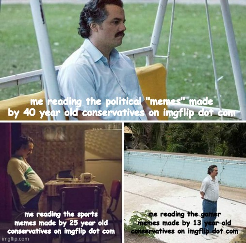 Sad Pablo Escobar | me reading the political "memes" made by 40 year old conservatives on imgflip dot com; me reading the sports memes made by 25 year old conservatives on imgflip dot com; me reading the gamer memes made by 13 year old conservatives on imgflip dot com | image tagged in sad pablo escobar,politics | made w/ Imgflip meme maker