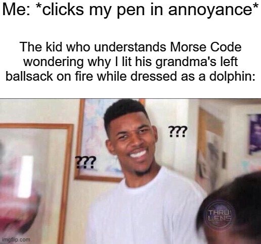 Me: *clicks my pen in annoyance*; The kid who understands Morse Code wondering why I lit his grandma's left ballsack on fire while dressed as a dolphin: | image tagged in blank white template,confused | made w/ Imgflip meme maker