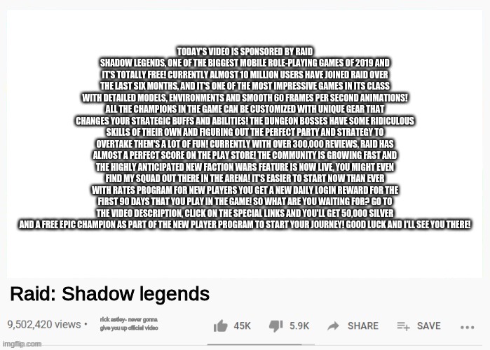 today's video is sponsored by Raid Shadow Legends, one of the biggest mobile role-playing games of 2019 and it's totally free! C | TODAY'S VIDEO IS SPONSORED BY RAID SHADOW LEGENDS, ONE OF THE BIGGEST MOBILE ROLE-PLAYING GAMES OF 2019 AND IT'S TOTALLY FREE! CURRENTLY ALMOST 10 MILLION USERS HAVE JOINED RAID OVER THE LAST SIX MONTHS, AND IT'S ONE OF THE MOST IMPRESSIVE GAMES IN ITS CLASS WITH DETAILED MODELS, ENVIRONMENTS AND SMOOTH 60 FRAMES PER SECOND ANIMATIONS! ALL THE CHAMPIONS IN THE GAME CAN BE CUSTOMIZED WITH UNIQUE GEAR THAT CHANGES YOUR STRATEGIC BUFFS AND ABILITIES! THE DUNGEON BOSSES HAVE SOME RIDICULOUS SKILLS OF THEIR OWN AND FIGURING OUT THE PERFECT PARTY AND STRATEGY TO OVERTAKE THEM'S A LOT OF FUN! CURRENTLY WITH OVER 300,000 REVIEWS, RAID HAS ALMOST A PERFECT SCORE ON THE PLAY STORE! THE COMMUNITY IS GROWING FAST AND THE HIGHLY ANTICIPATED NEW FACTION WARS FEATURE IS NOW LIVE, YOU MIGHT EVEN FIND MY SQUAD OUT THERE IN THE ARENA! IT'S EASIER TO START NOW THAN EVER WITH RATES PROGRAM FOR NEW PLAYERS YOU GET A NEW DAILY LOGIN REWARD FOR THE FIRST 90 DAYS THAT YOU PLAY IN THE GAME! SO WHAT ARE YOU WAITING FOR? GO TO THE VIDEO DESCRIPTION, CLICK ON THE SPECIAL LINKS AND YOU'LL GET 50,000 SILVER AND A FREE EPIC CHAMPION AS PART OF THE NEW PLAYER PROGRAM TO START YOUR JOURNEY! GOOD LUCK AND I'LL SEE YOU THERE! Raid: Shadow legends; rick astley- never gonna give you up official video | image tagged in youtube video template,raid shadow legends | made w/ Imgflip meme maker