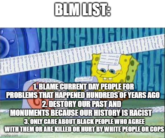 BLM the movement is such a joke | BLM LIST:; 1. BLAME CURRENT DAY PEOPLE FOR PROBLEMS THAT HAPPENED HUNDREDS OF YEARS AGO; 2. DESTORY OUR PAST AND MONUMENTS BECAUSE OUR HISTORY IS RACIST; 3. ONLY CARE ABOUT BLACK PEOPLE WHO AGREE WITH THEM OR ARE KILLED OR HURT BY WHITE PEOPLE OR COPS | image tagged in spongebob's list,trump 2020,memes,fun,politics,blm | made w/ Imgflip meme maker