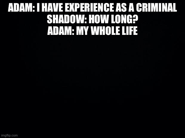Black background | ADAM: I HAVE EXPERIENCE AS A CRIMINAL
SHADOW: HOW LONG?
ADAM: MY WHOLE LIFE | image tagged in black background | made w/ Imgflip meme maker