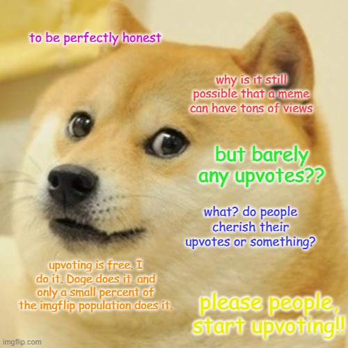 Please people, start upvoting good memes! | to be perfectly honest; why is it still possible that a meme can have tons of views; but barely any upvotes?? what? do people cherish their upvotes or something? upvoting is free. I do it. Doge does it. and only a small percent of the imgflip population does it. please people, start upvoting!! | image tagged in memes,doge,psa,imgflip,upvote,start upvoting | made w/ Imgflip meme maker