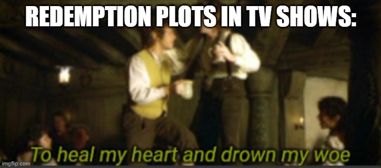 To heal my heart and drown my woe | REDEMPTION PLOTS IN TV SHOWS: | image tagged in to heal my heart and drown my woe | made w/ Imgflip meme maker