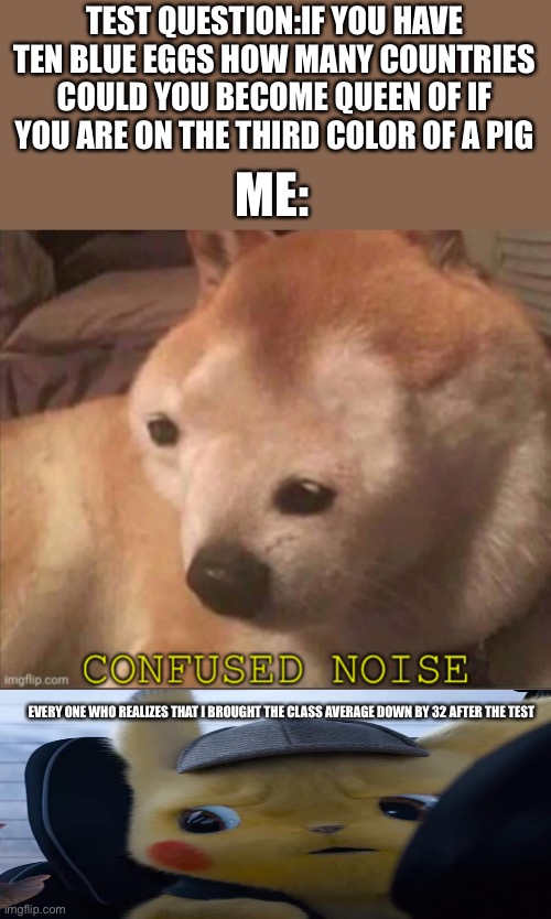 Confused doggo | TEST QUESTION:IF YOU HAVE TEN BLUE EGGS HOW MANY COUNTRIES COULD YOU BECOME QUEEN OF IF YOU ARE ON THE THIRD COLOR OF A PIG; ME:; EVERY ONE WHO REALIZES THAT I BROUGHT THE CLASS AVERAGE DOWN BY 32 AFTER THE TEST | image tagged in confused doggo | made w/ Imgflip meme maker