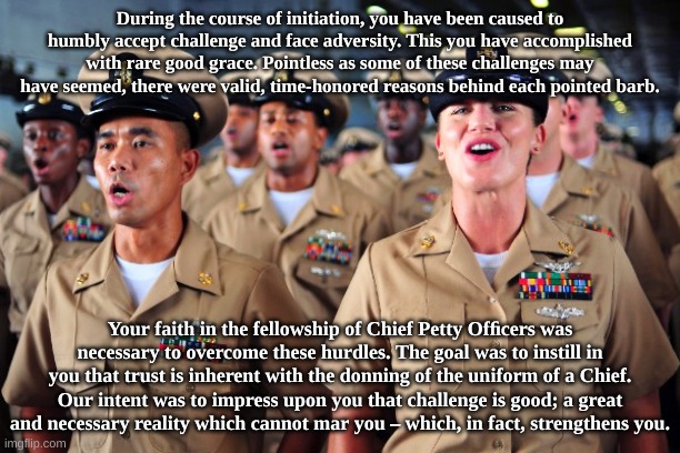 Navy Chief Creed | During the course of initiation, you have been caused to humbly accept challenge and face adversity. This you have accomplished with rare good grace. Pointless as some of these challenges may have seemed, there were valid, time-honored reasons behind each pointed barb. Your faith in the fellowship of Chief Petty Ofﬁcers was necessary to overcome these hurdles. The goal was to instill in you that trust is inherent with the donning of the uniform of a Chief. Our intent was to impress upon you that challenge is good; a great and necessary reality which cannot mar you – which, in fact, strengthens you. | image tagged in usn,us navy,chief petty officer,military,america,usa | made w/ Imgflip meme maker