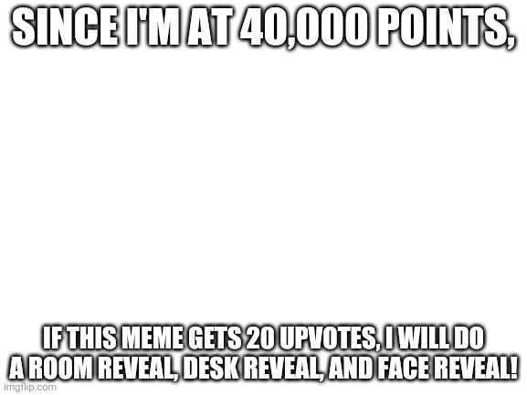 SERIOUSLY | SINCE I'M AT 40,000 POINTS, IF THIS MEME GETS 20 UPVOTES, I WILL DO A ROOM REVEAL, DESK REVEAL, AND FACE REVEAL! | image tagged in blank white template | made w/ Imgflip meme maker