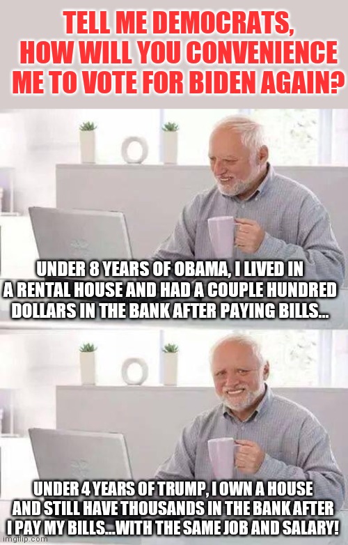 Facts and proof....two words radical liberals hate. | TELL ME DEMOCRATS, HOW WILL YOU CONVENIENCE ME TO VOTE FOR BIDEN AGAIN? UNDER 8 YEARS OF OBAMA, I LIVED IN A RENTAL HOUSE AND HAD A COUPLE HUNDRED DOLLARS IN THE BANK AFTER PAYING BILLS... UNDER 4 YEARS OF TRUMP, I OWN A HOUSE AND STILL HAVE THOUSANDS IN THE BANK AFTER I PAY MY BILLS...WITH THE SAME JOB AND SALARY! | image tagged in memes,hide the pain harold,democrats,proof | made w/ Imgflip meme maker