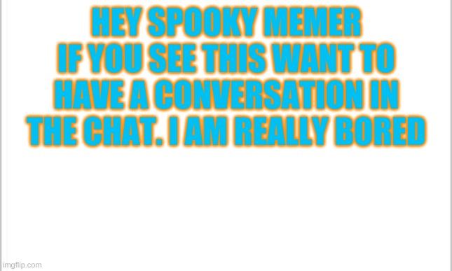 white background | HEY SPOOKY MEMER IF YOU SEE THIS WANT TO HAVE A CONVERSATION IN THE CHAT. I AM REALLY BORED | image tagged in white background | made w/ Imgflip meme maker