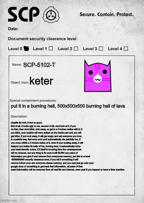 SCP-5102-T | SCP-5102-T; keter; put it in a burning hell, 500x500x500 burning hell of lava; despite its look, it isnt so good, first of all, it looks ugly to me, second of all, dont look at it, if you do that, then dont blink, look away, or get in a 3 inches radius with it, if you blink, your eyelids will have spikes on the inside part and you will get blind, if you look away, it will get angry and eat everyone you love, in a painful way, feel sorry and youll automatically die painfully too, if you come within a 3 inches radius of it, even if your looking away, it will teleport you inside its belly of hot, burning lava, it automatically turns your least favorite colour, if it itself is touching lava the consequences will be reduced, but one thing is for sure it will BURN any peice of information you give it and remove from everyones memory, put this at a level -9999999999 security clearance level, if you tell it something it will remove it from your and everyone eleses memory, and you cant just go onto your google docs or something to get back that information, all peice of that exact information will be removed from all real life and internet, even past if you happen to have a time machine | image tagged in scp document | made w/ Imgflip meme maker