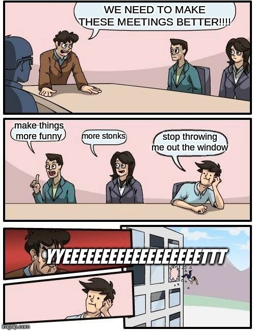 Boardroom Meeting Suggestion | WE NEED TO MAKE THESE MEETINGS BETTER!!!! make things more funny; stop throwing me out the window; more stonks; YYEEEEEEEEEEEEEEEEEETTT | image tagged in memes,boardroom meeting suggestion | made w/ Imgflip meme maker