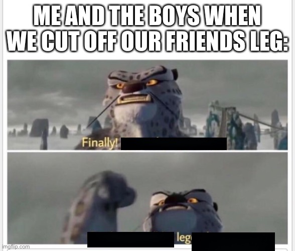 Leg |  ME AND THE BOYS WHEN WE CUT OFF OUR FRIENDS LEG: | image tagged in finally a worthy opponent | made w/ Imgflip meme maker