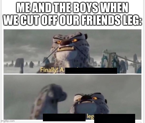 FINALLY LEG | ME AND THE BOYS WHEN WE CUT OFF OUR FRIENDS LEG: | image tagged in finally a worthy opponent | made w/ Imgflip meme maker