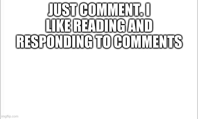 white background | JUST COMMENT. I LIKE READING AND RESPONDING TO COMMENTS | image tagged in white background | made w/ Imgflip meme maker