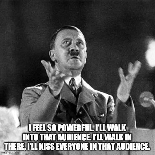 I feel so powerful. I’ll walk into that audience. I’ll walk in there, I’ll kiss everyone in that audience. | I FEEL SO POWERFUL. I’LL WALK INTO THAT AUDIENCE. I’LL WALK IN THERE, I’LL KISS EVERYONE IN THAT AUDIENCE. | image tagged in hitler speech | made w/ Imgflip meme maker