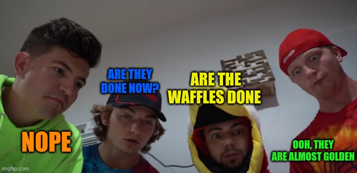 Unspeakable waiting for waffles
THIS ACTUALLY HAPPENED | ARE THEY DONE NOW? ARE THE WAFFLES DONE; NOPE; OOH, THEY ARE ALMOST GOLDEN | image tagged in waffles,unspeakable,preston | made w/ Imgflip meme maker
