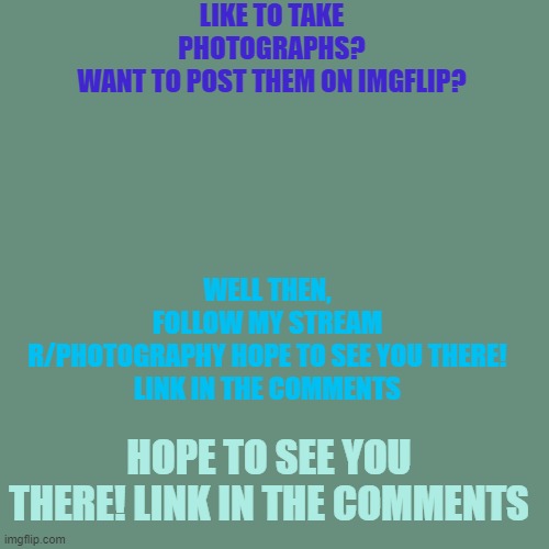 Hope you'll join! ( you dont HAVE too of course ) | LIKE TO TAKE PHOTOGRAPHS?
WANT TO POST THEM ON IMGFLIP? WELL THEN, FOLLOW MY STREAM R/PHOTOGRAPHY HOPE TO SEE YOU THERE!

LINK IN THE COMMENTS; HOPE TO SEE YOU THERE! LINK IN THE COMMENTS | image tagged in advertising,advertisement | made w/ Imgflip meme maker