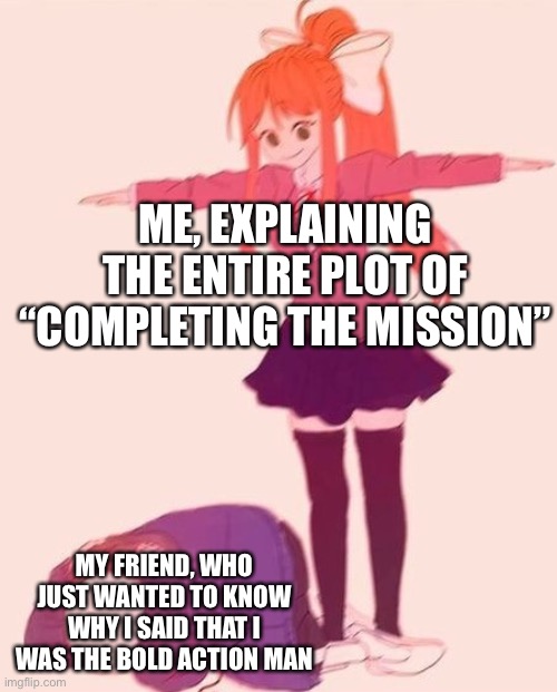 Haha, I’m that friend. | ME, EXPLAINING THE ENTIRE PLOT OF “COMPLETING THE MISSION”; MY FRIEND, WHO JUST WANTED TO KNOW WHY I SAID THAT I WAS THE BOLD ACTION MAN | image tagged in anime t pose,henry stickmin,completing the mission | made w/ Imgflip meme maker