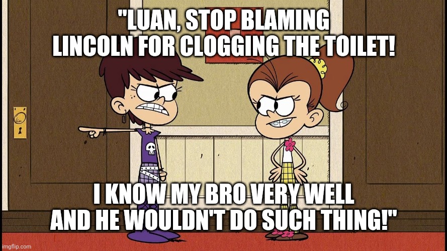 Luna yelling at Luan for blaming Lincoln for clogging the toilet. | "LUAN, STOP BLAMING LINCOLN FOR CLOGGING THE TOILET! I KNOW MY BRO VERY WELL AND HE WOULDN'T DO SUCH THING!" | image tagged in luna blaming luan | made w/ Imgflip meme maker