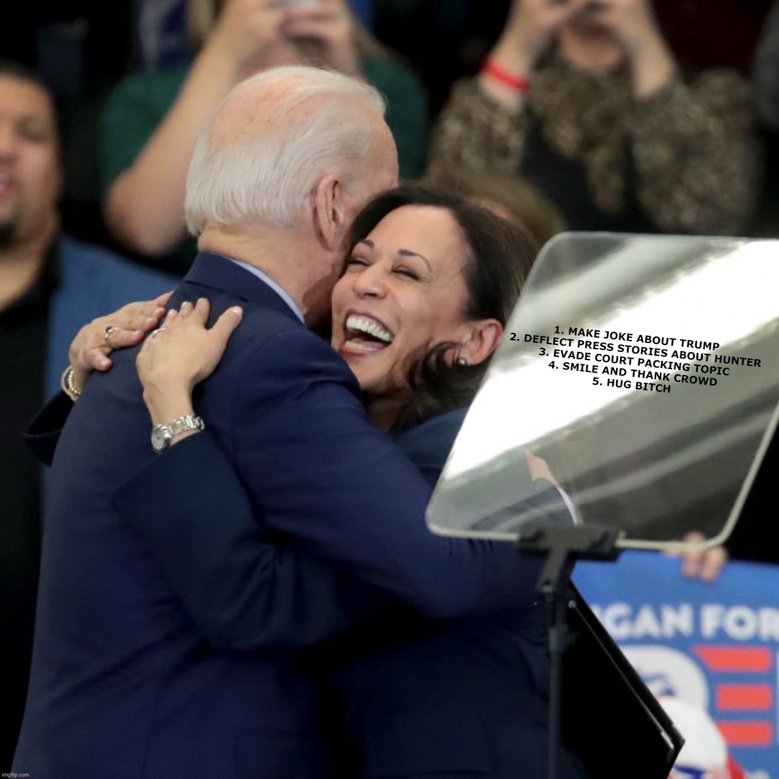 Biden talking points | 1. MAKE JOKE ABOUT TRUMP
2. DEFLECT PRESS STORIES ABOUT HUNTER
3. EVADE COURT PACKING TOPIC
4. SMILE AND THANK CROWD
5. HUG BITCH | image tagged in joe biden kamala harris | made w/ Imgflip meme maker