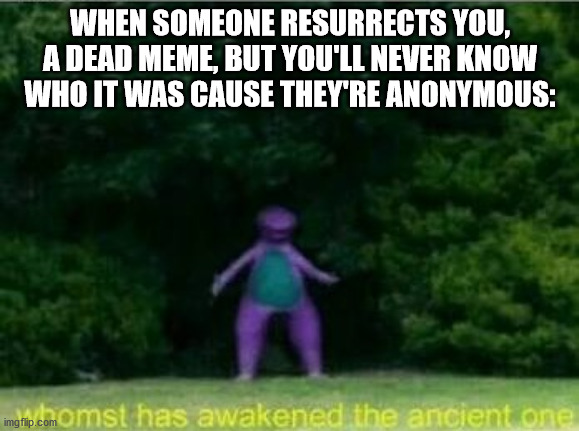 Whomst has awakened the ancient one | WHEN SOMEONE RESURRECTS YOU, A DEAD MEME, BUT YOU'LL NEVER KNOW WHO IT WAS CAUSE THEY'RE ANONYMOUS: | image tagged in whomst has awakened the ancient one | made w/ Imgflip meme maker