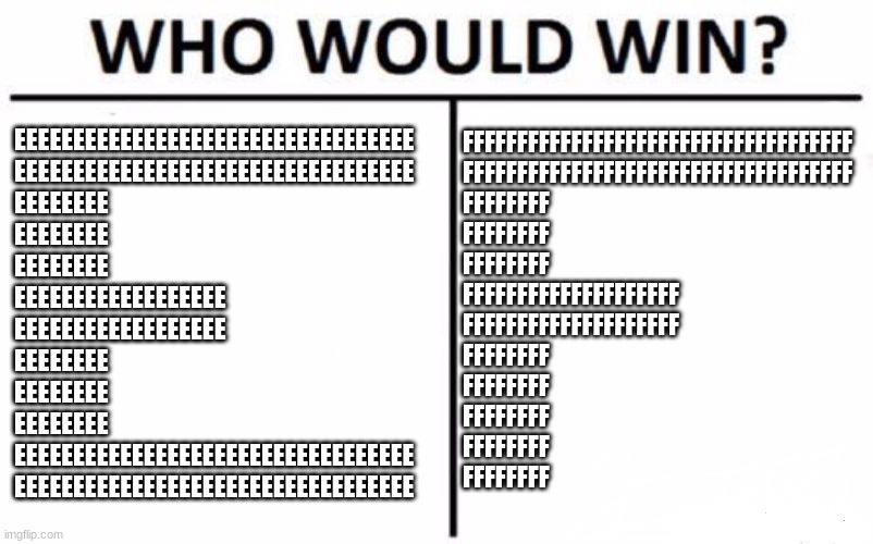 Who Would Win? | FFFFFFFFFFFFFFFFFFFFFFFFFFFFFFFFFFFF
FFFFFFFFFFFFFFFFFFFFFFFFFFFFFFFFFFFF
FFFFFFFF
FFFFFFFF
FFFFFFFF
FFFFFFFFFFFFFFFFFFFF
FFFFFFFFFFFFFFFFFFFF
FFFFFFFF
FFFFFFFF
FFFFFFFF
FFFFFFFF
FFFFFFFF; EEEEEEEEEEEEEEEEEEEEEEEEEEEEEEEEEE
EEEEEEEEEEEEEEEEEEEEEEEEEEEEEEEEEE
EEEEEEEE
EEEEEEEE
EEEEEEEE
EEEEEEEEEEEEEEEEEE
EEEEEEEEEEEEEEEEEE
EEEEEEEE
EEEEEEEE
EEEEEEEE
EEEEEEEEEEEEEEEEEEEEEEEEEEEEEEEEEE
EEEEEEEEEEEEEEEEEEEEEEEEEEEEEEEEEE | image tagged in memes,who would win,e,f | made w/ Imgflip meme maker