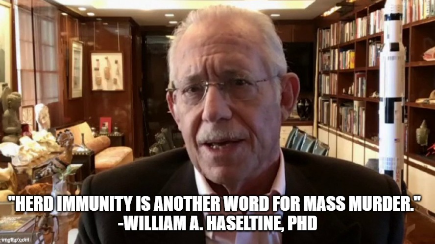 Herd Immunity is Mass Murder | "HERD IMMUNITY IS ANOTHER WORD FOR MASS MURDER."  
-WILLIAM A. HASELTINE, PHD | image tagged in covid-19,covid,her immunity,william haseltine | made w/ Imgflip meme maker