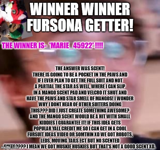winner! (3 guessed right and I used a rando name picker for fairness) | WINNER WINNER FURSONA GETTER! THE ANSWER WAS SCENT! THERE IS GOING TO BE A POCKET IN THE PAWS AND IF I EVER PLAN TO GET THE FULL SUIT AND NOT A PARTIAL THE STAR AS WELL, WHERE I CAN SLIP IN A MANGO SCENT PAD AND VELCRO IT SHUT AND HAVE THE PAWS AND STAR SMELL OF MANGOS! I WONDER WHY I DONT HEAR OF OTHER SUITERS DOING THIS??? DID I JUST CREATE SOMETHING AWESOME? AND THE MANGO SCENT WOULD BE A HIT WITH SMALL KIDDIES I GUARANTEE IT! IF THIS IDEA GETS POPULAR YALL CREDIT ME SO I CAN GET IN A COOL FURSUIT IDEAS VIDEO OR SOMTHIN XD WE GOT ROBOTS, LEDS, MOVING TAILS ECT BUT NO SCENTED SUITS???? I MEAN WE GOT MUSKIE HUSKIES BUT THAT'S NOT A GOOD SCENT XD. THE WINNER IS-  'MARIE_45922' !!!! | image tagged in giveaway,art,furry,furries | made w/ Imgflip meme maker