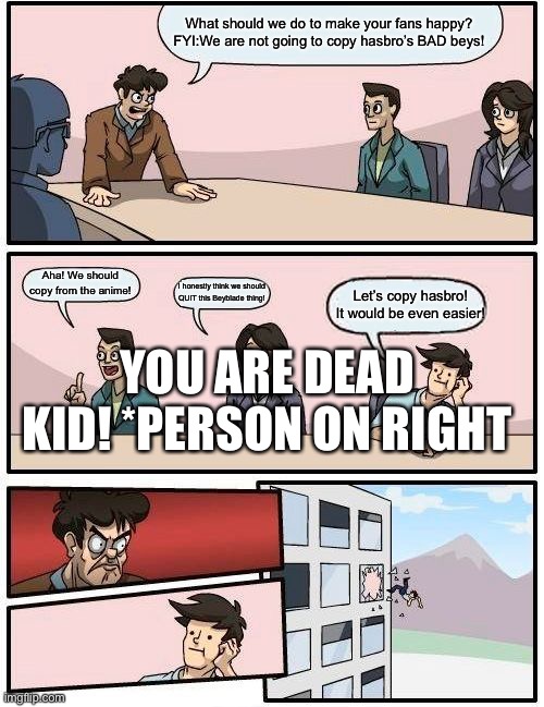 Boardroom Meeting Suggestion Meme | What should we do to make your fans happy? FYI:We are not going to copy hasbro’s BAD beys! Aha! We should copy from the anime! I honestly think we should QUIT this Beyblade thing! Let’s copy hasbro! It would be even easier! YOU ARE DEAD KID! *PERSON ON RIGHT | image tagged in memes,boardroom meeting suggestion | made w/ Imgflip meme maker